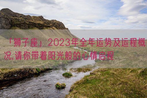 「狮子座」2023年全年运势及运程概况,请你带着阳光般的心情启程(图1)