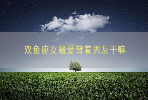 双鱼座女最爱背着男友干嘛(图1)