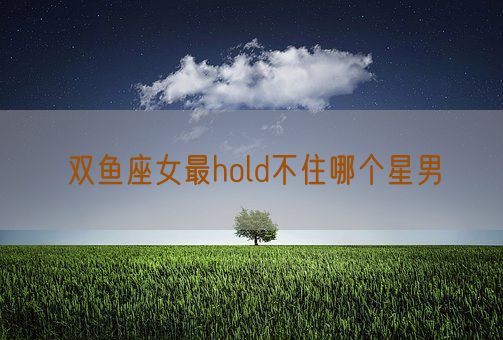双鱼座女最hold不住哪个星男(图1)