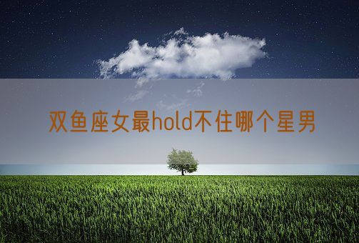 双鱼座女最hold不住哪个星男(图1)