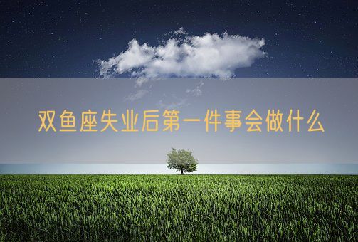 双鱼座失业后第一件事会做什么(图1)