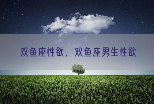 双鱼座性欲，双鱼座男生性欲(图1)