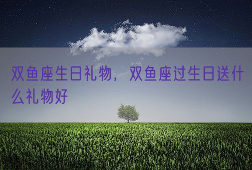 双鱼座生日礼物，双鱼座过生日送什么礼物好(图1)