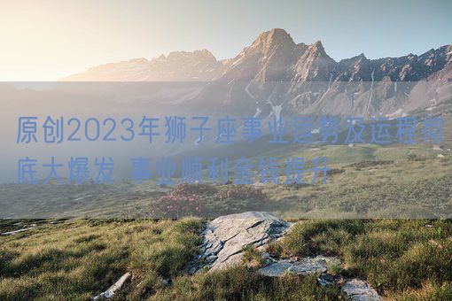 原创2023年狮子座事业运势及运程彻底大爆发 事业顺利金钱提升(图1)