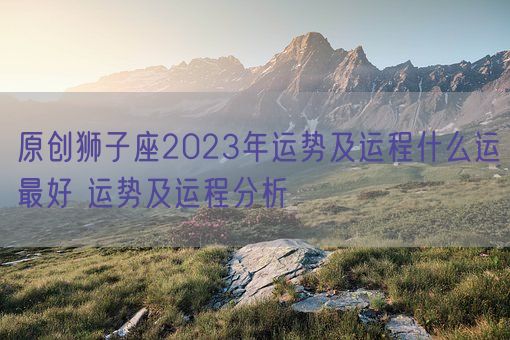 原创狮子座2023年运势及运程什么运最好 运势及运程分析(图1)