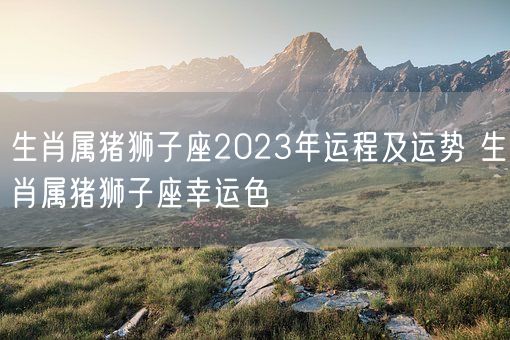 生肖属猪狮子座2023年运程及运势 生肖属猪狮子座幸运色(图1)