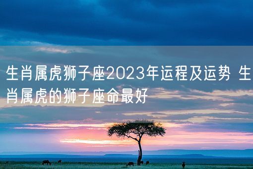 生肖属虎狮子座2023年运程及运势 生肖属虎的狮子座命最好(图1)