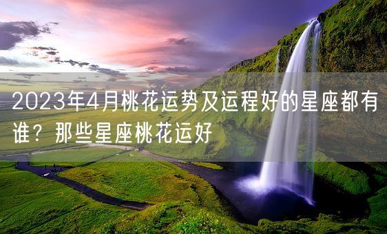 2023年4月桃花运势及运程好的星座都有谁？那些星座桃花运好(图1)