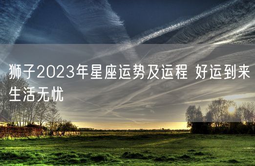 狮子2023年星座运势及运程 好运到来生活无忧(图1)