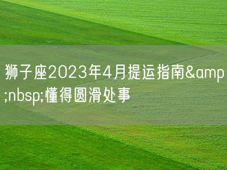 狮子座2023年4月提运指南&nbsp;懂得圆滑处事(图1)