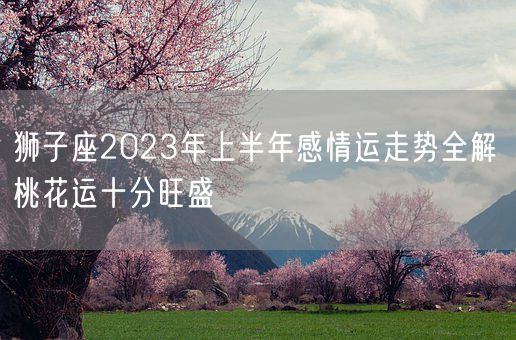 狮子座2023年上半年感情运走势全解 桃花运十分旺盛(图1)