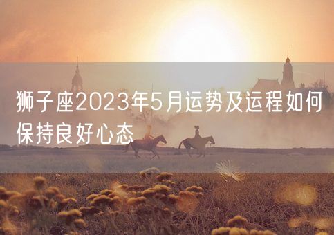 狮子座2023年5月运势及运程如何保持良好心态(图1)