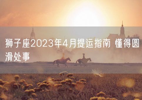 狮子座2023年4月提运指南 懂得圆滑处事(图1)