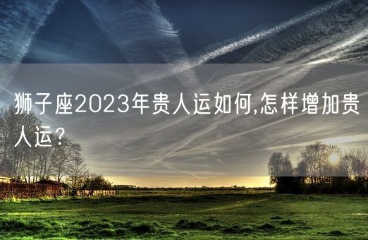 狮子座2023年贵人运如何,怎样增加贵人运？(图1)