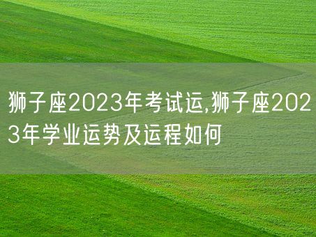 狮子座2023年考试运,狮子座2023年学业运势及运程如何(图1)