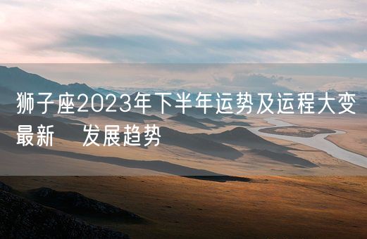 狮子座2023年下半年运势及运程大变最新   发展趋势(图1)