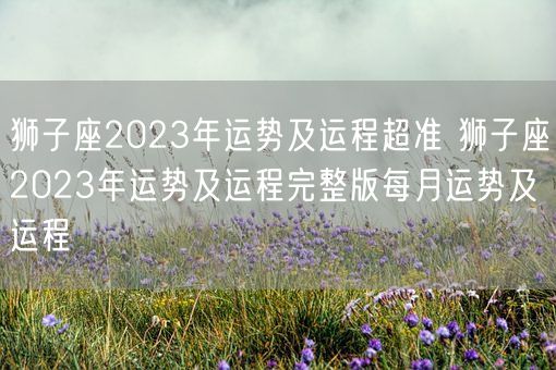 狮子座2023年运势及运程超准 狮子座2023年运势及运程完整版每月运势及运程(图1)