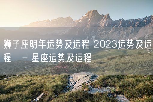 狮子座明年运势及运程 2023运势及运程   – 星座运势及运程(图1)