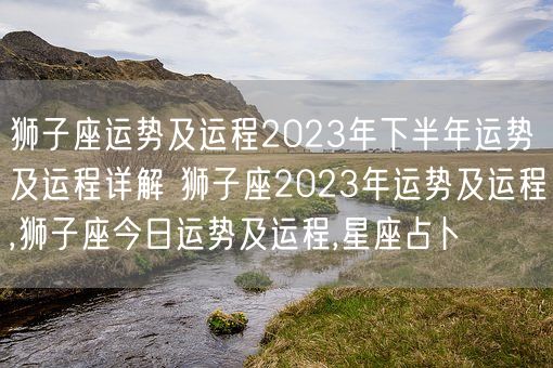 狮子座运势及运程2023年下半年运势及运程详解 狮子座2023年运势及运程,狮子座今日运势及运程,星座占卜(图1)