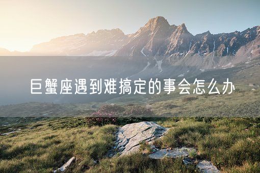 巨蟹座遇到难搞定的事会怎么办(图1)