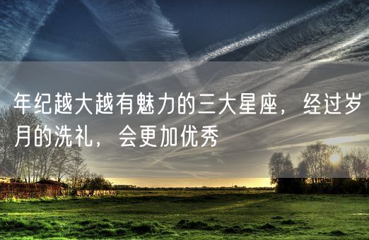 年纪越大越有魅力的三大星座，经过岁月的洗礼，会更加优秀(图1)