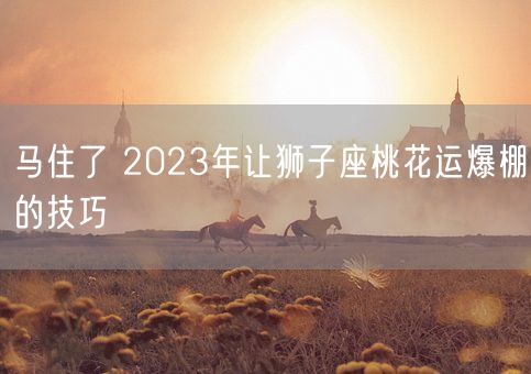 马住了 2023年让狮子座桃花运爆棚的技巧(图1)