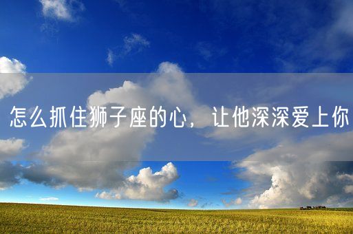 怎么抓住狮子座的心，让他深深爱上你(图1)