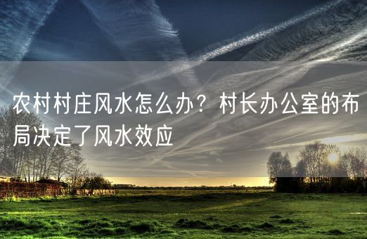 农村村庄风水怎么办？村长办公室的布局决定了风水效应(图1)