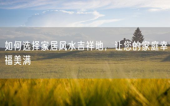 如何选择家居风水吉祥地，让您的家庭幸福美满(图1)