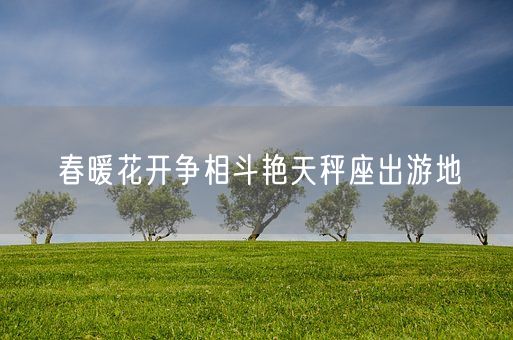 春暖花开争相斗艳天秤座出游地(图1)