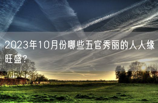 2023年10月份哪些五官秀丽的人人缘旺盛?(图1) 2023年10月份哪些五官秀丽的人人缘旺盛?(图1)