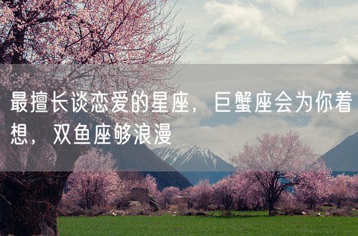 最擅长谈恋爱的星座，巨蟹座会为你着想，双鱼座够浪漫(图1)