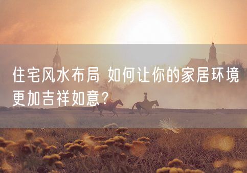 住宅风水布局 如何让你的家居环境更加吉祥如意?(图1) 住宅风水布局 如何让你的家居环境更加吉祥如意?(图1)