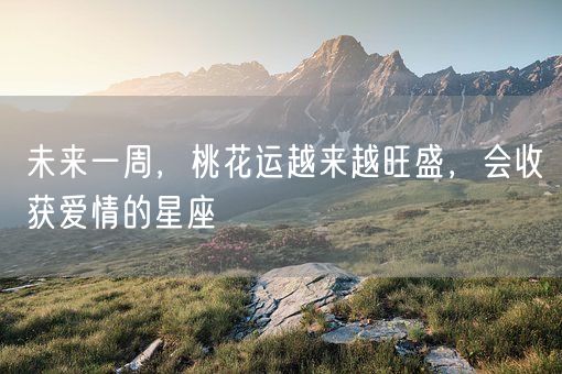 未来一周，桃花运越来越旺盛，会收获爱情的星座(图1)