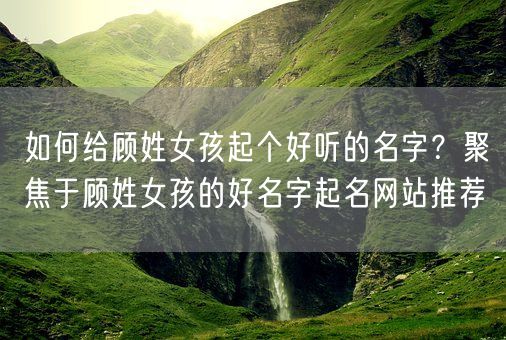 如何给顾姓女孩起个好听的名字？聚焦于顾姓女孩的好名字起名网站推荐(图1)