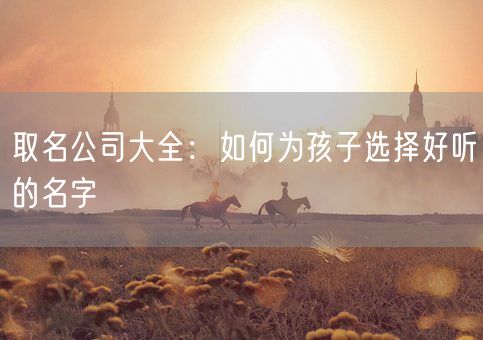 取名公司大全：如何为孩子选择好听的名字(图1)