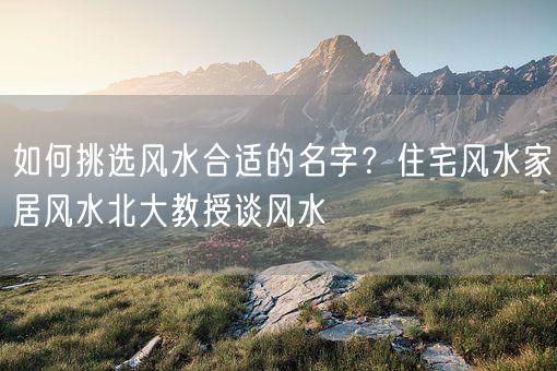 如何挑选风水合适的名字？住宅风水家居风水北大教授谈风水(图1)