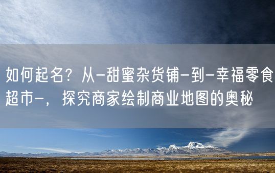 如何起名？从-甜蜜杂货铺-到-幸福零食超市-，探究商家绘制商业地图的奥秘(图1)