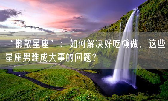 “懒散星座”：如何解决好吃懒做，这些星座男难成大事的问题？(图1)