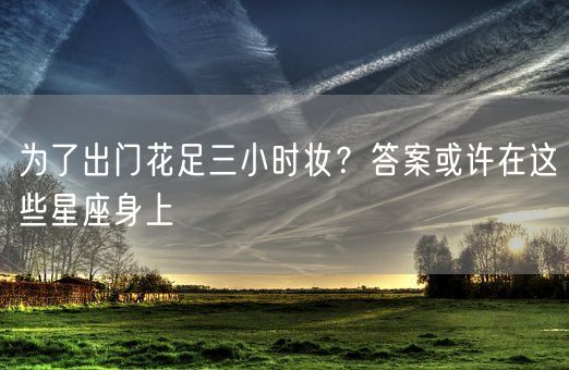 为了出门花足三小时妆？答案或许在这些星座身上(图1)