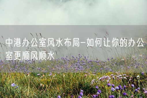 中港办公室风水布局-如何让你的办公室更顺风顺水(图1)