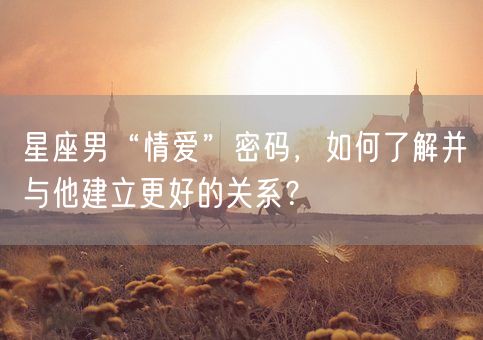 星座男“情爱”密码，如何了解并与他建立更好的关系？(图1)