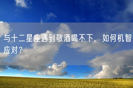 与十二星座遇到敬酒喝不下,如何机智应对?(图1) 与十二星座遇到敬酒喝不下,如何机智应对?(图1)