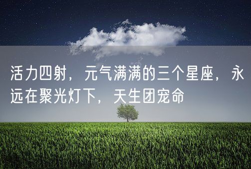 活力四射，元气满满的三个星座，永远在聚光灯下，天生团宠命(图1)