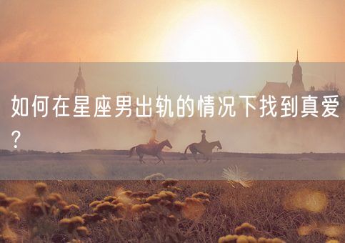 如何在星座男出轨的情况下找到真爱？(图1)