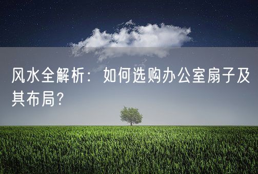 风水全解析：如何选购办公室扇子及其布局？(图1)