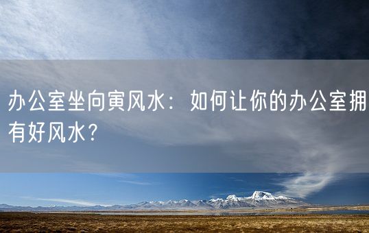 办公室坐向寅风水：如何让你的办公室拥有好风水？(图1)