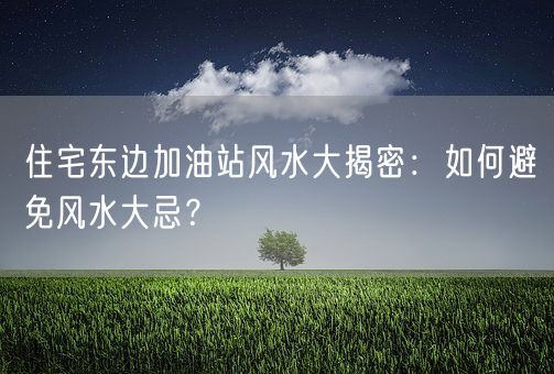 住宅东边加油站风水大揭密：如何避免风水大忌？(图1)