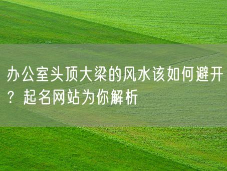 办公室头顶大梁的风水该如何避开？起名网站为你解析(图1)