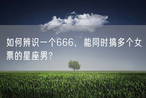 如何辨识一个666,能同时搞多个女票的星座男?(图1) 如何辨识一个666,能同时搞多个女票的星座男?(图1)